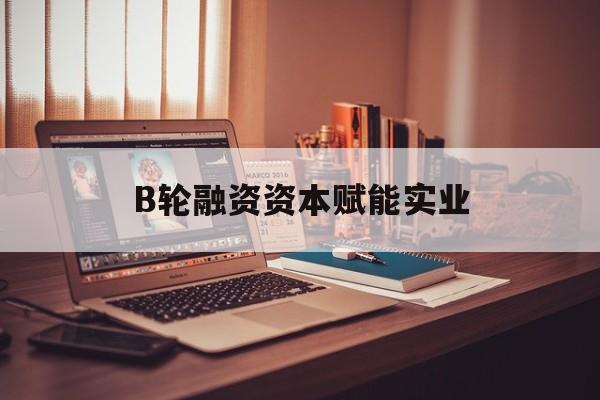 北海市B轮融资资本赋能实业(b轮融资公司值得工作吗)