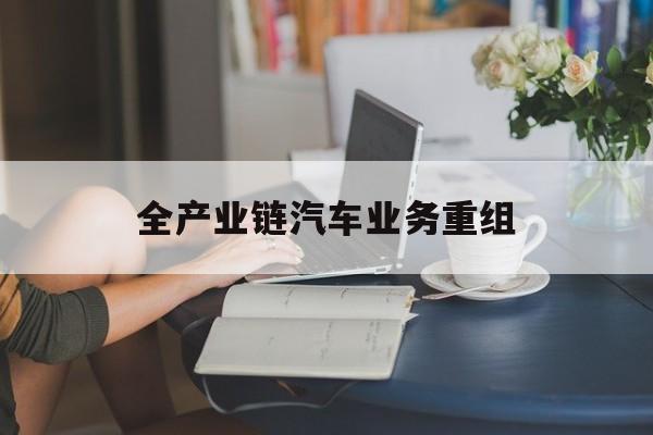 北海市全产业链汽车业务重组(全产业链汽车业务重组的意义)
